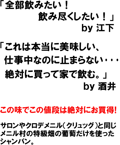 「全部飲みたい!飲みつくしたい!」by江下 「これは本当に美味しい、仕事中なのに止まらない・・・絶対に買って家で飲む。」by酒井 この味でこの値段は絶対にお買得! サロンやクロデメニル(クリュッグ)と同じ、メニル村の特級畑の葡萄だけを使ったシャンパン。
