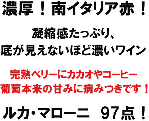 濃厚!南イタリア赤!凝縮感たっぷり、底が見えないほど濃いワイン。完熟ベリーにカカオやコーヒー、葡萄本来の甘みに病みつきです!ルカ・マローニ 97点!
