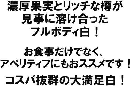 濃厚果実とリッチな樽が見事に溶け合ったフルボディ白! お食事だけでなく、アペリティフにもおススメです!コスパ抜群の大満足白!